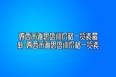 鸡西市雅思培训价格一览表最新-鸡西市雅思培训价格一览表