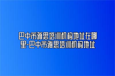 巴中市雅思培训机构地址在哪里-巴中市雅思培训机构地址
