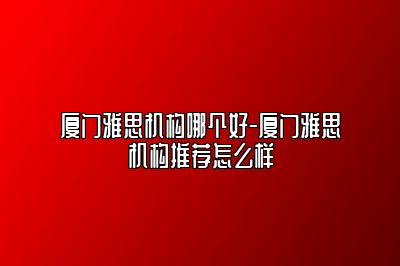 厦门雅思机构哪个好-厦门雅思机构推荐怎么样