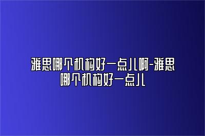 雅思哪个机构好一点儿啊-雅思哪个机构好一点儿