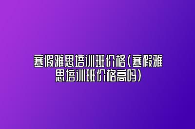 寒假雅思培训班价格(寒假雅思培训班价格高吗)