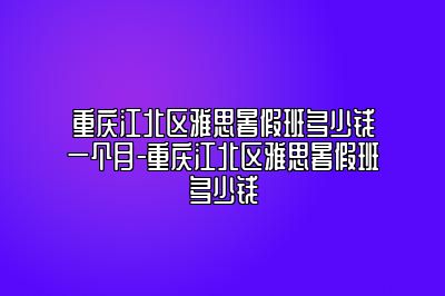 重庆江北区雅思暑假班多少钱一个月-重庆江北区雅思暑假班多少钱