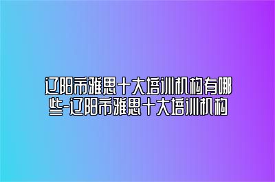 辽阳市雅思十大培训机构有哪些-辽阳市雅思十大培训机构