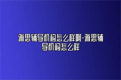 雅思辅导机构怎么样啊-雅思辅导机构怎么样