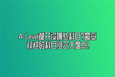 A-Level都开设哪些科目？最受欢迎的科目组合大盘点!