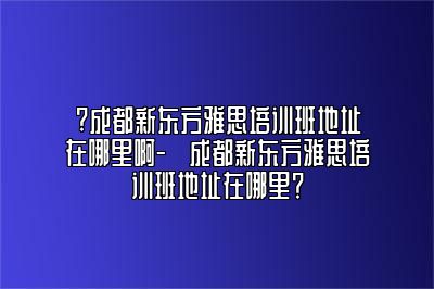 ?成都新东方雅思培训班地址在哪里啊-​成都新东方雅思培训班地址在哪里？