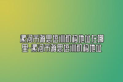 漯河市雅思培训机构地址在哪里-漯河市雅思培训机构地址