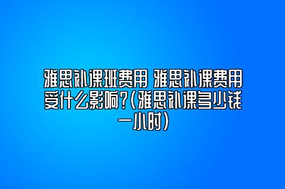 雅思补课班费用 雅思补课费用受什么影响？(雅思补课多少钱一小时)