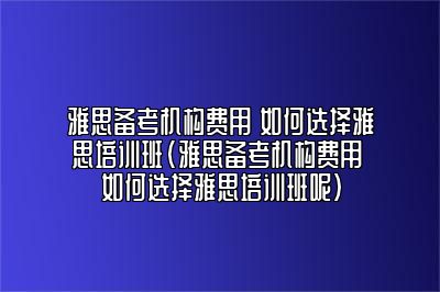 雅思备考机构费用 如何选择雅思培训班(雅思备考机构费用 如何选择雅思培训班呢)