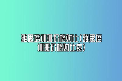 雅思培训班价格对比(雅思培训班价格对比表)