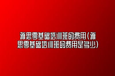 雅思零基础培训班的费用(雅思零基础培训班的费用是多少)