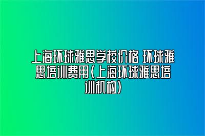 上海环球雅思学校价格 环球雅思培训费用(上海环球雅思培训机构)