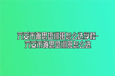 六安市雅思培训班怎么选学校-六安市雅思培训班怎么选