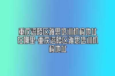 重庆涪陵区雅思培训机构地址在哪里-重庆涪陵区雅思培训机构地址