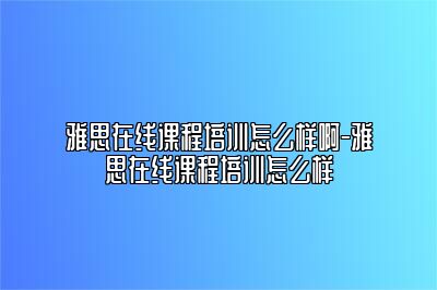 雅思在线课程培训怎么样啊-雅思在线课程培训怎么样