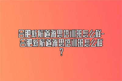 合肥新航道雅思培训班怎么样-合肥新航道雅思培训班怎么样？