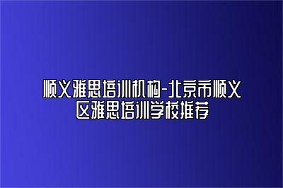 顺义雅思培训机构-北京市顺义区雅思培训学校推荐