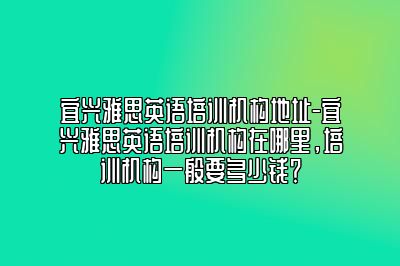 宜兴雅思英语培训机构地址-宜兴雅思英语培训机构在哪里，培训机构一般要多少钱？