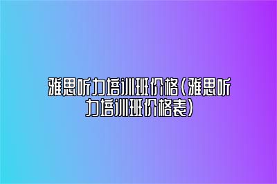 雅思听力培训班价格(雅思听力培训班价格表)