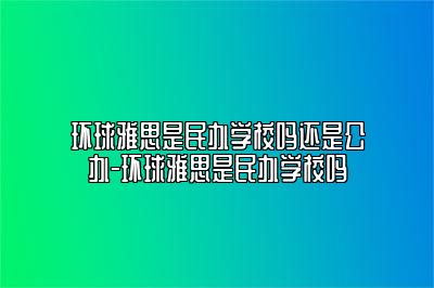 环球雅思是民办学校吗还是公办-环球雅思是民办学校吗