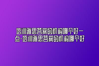 培训雅思答案的机构哪个好一点-培训雅思答案的机构哪个好