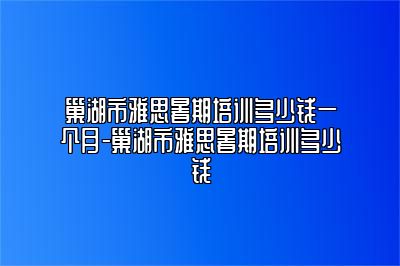 巢湖市雅思暑期培训多少钱一个月-巢湖市雅思暑期培训多少钱