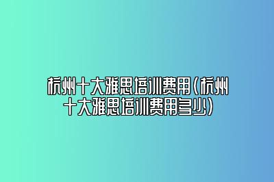 杭州十大雅思培训费用(杭州十大雅思培训费用多少)