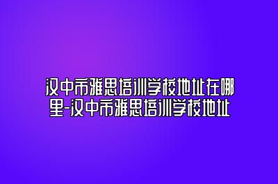 汉中市雅思培训学校地址在哪里-汉中市雅思培训学校地址