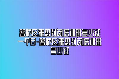 普陀区雅思封闭培训班多少钱一个月-普陀区雅思封闭培训班多少钱