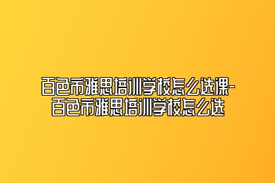 百色市雅思培训学校怎么选课-百色市雅思培训学校怎么选
