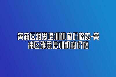 黄浦区雅思培训机构价格表-黄浦区雅思培训机构价格