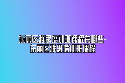 东丽区雅思培训班课程有哪些-东丽区雅思培训班课程