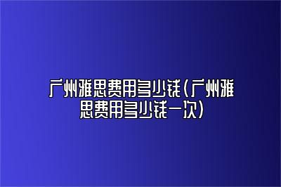 广州雅思费用多少钱(广州雅思费用多少钱一次)