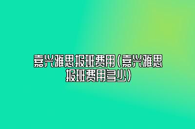 嘉兴雅思报班费用(嘉兴雅思报班费用多少)