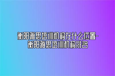 衡阳雅思培训机构在什么位置-衡阳雅思培训机构排名