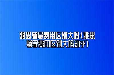 雅思辅导费用区别大吗(雅思辅导费用区别大吗知乎)