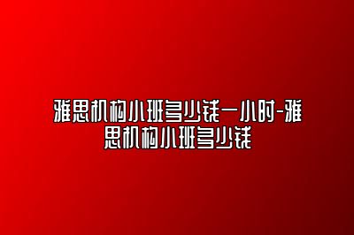 雅思机构小班多少钱一小时-雅思机构小班多少钱
