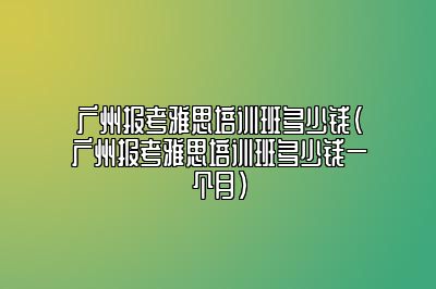 广州报考雅思培训班多少钱(广州报考雅思培训班多少钱一个月)