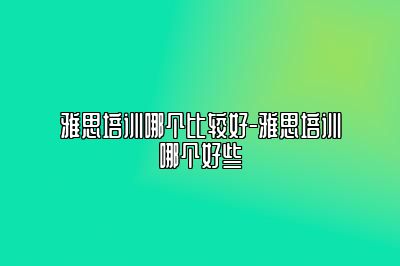 雅思培训哪个比较好-雅思培训哪个好些