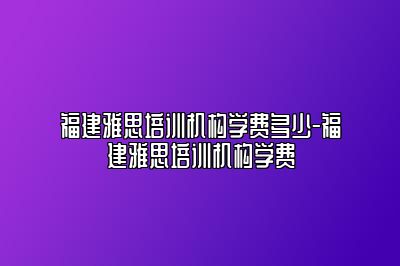 福建雅思培训机构学费多少-福建雅思培训机构学费