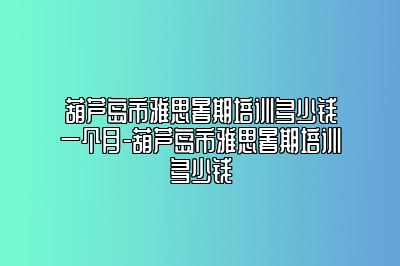 葫芦岛市雅思暑期培训多少钱一个月-葫芦岛市雅思暑期培训多少钱