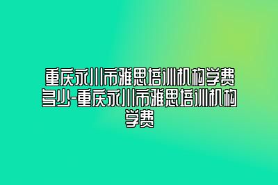 重庆永川市雅思培训机构学费多少-重庆永川市雅思培训机构学费