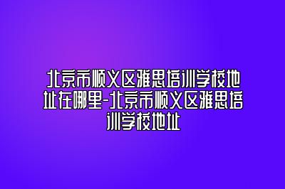 北京市顺义区雅思培训学校地址在哪里-北京市顺义区雅思培训学校地址