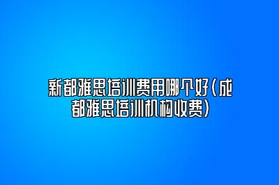 新都雅思培训费用哪个好(成都雅思培训机构收费)