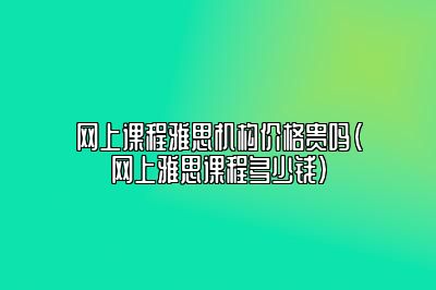 网上课程雅思机构价格贵吗(网上雅思课程多少钱)