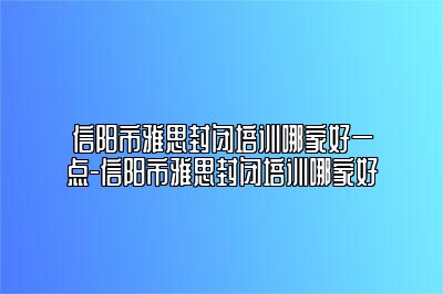 信阳市雅思封闭培训哪家好一点-信阳市雅思封闭培训哪家好