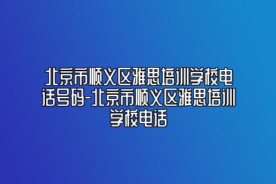 北京市顺义区雅思培训学校电话号码-北京市顺义区雅思培训学校电话