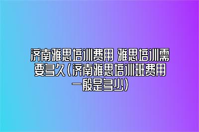 济南雅思培训费用 雅思培训需要多久(济南雅思培训班费用一般是多少)