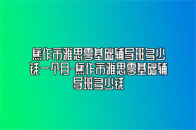 焦作市雅思零基础辅导班多少钱一个月-焦作市雅思零基础辅导班多少钱
