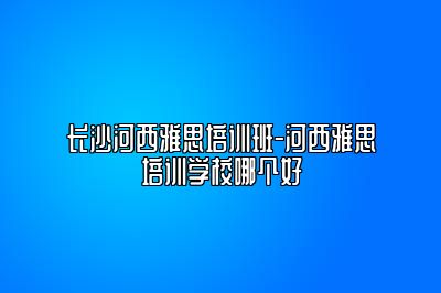 长沙河西雅思培训班-河西雅思培训学校哪个好